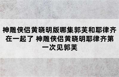 神雕侠侣黄晓明版哪集郭芙和耶律齐在一起了 神雕侠侣黄晓明耶律齐第一次见郭芙